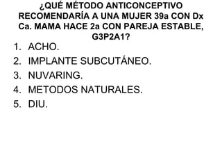 ¿QUÉ MÉTODO ANTICONCEPTIVO
 RECOMENDARÍA A UNA MUJER 39a CON Dx
 Ca. MAMA HACE 2a CON PAREJA ESTABLE,
               G3P2A1?
1.   ACHO.
2.   IMPLANTE SUBCUTÁNEO.
3.   NUVARING.
4.   METODOS NATURALES.
5.   DIU.
 