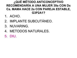 ¿QUÉ MÉTODO ANTICONCEPTIVO
 RECOMENDARÍA A UNA MUJER 39a CON Dx
 Ca. MAMA HACE 2a CON PAREJA ESTABLE,
               G3P2A1?
1.   ACHO.
2.   IMPLANTE SUBCUTÁNEO.
3.   NUVARING.
4.   METODOS NATURALES.
5.   DIU.
 