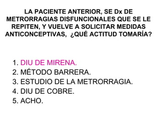 LA PACIENTE ANTERIOR, SE Dx DE
METRORRAGIAS DISFUNCIONALES QUE SE LE
 REPITEN, Y VUELVE A SOLICITAR MEDIDAS
ANTICONCEPTIVAS, ¿QUÉ ACTITUD TOMARÍA?



 1. DIU DE MIRENA.
 2. MÉTODO BARRERA.
 3. ESTUDIO DE LA METRORRAGIA.
 4. DIU DE COBRE.
 5. ACHO.
 