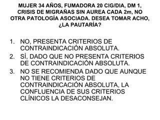 MUJER 34 AÑOS, FUMADORA 20 CIG/DIA, DM 1,
  CRISIS DE MIGRAÑAS SIN AUREA CADA 2m, NO
OTRA PATOLOGÍA ASOCIADA. DESEA TOMAR ACHO,
                ¿LA PAUTARÍA?


1. NO, PRESENTA CRITERIOS DE
   CONTRAINDICACIÓN ABSOLUTA.
2. SÍ, DADO QUE NO PRESENTA CRITERIOS
   DE CONTRAINDICACIÓN ABSOLUTA.
3. NO SE RECOMIENDA DADO QUE AUNQUE
   NO TIENE CRITERIOS DE
   CONTRAINDICACIÓN ABSOLUTA, LA
   CONFLUENCIA DE SUS CRITERIOS
   CLÍNICOS LA DESACONSEJAN.
 