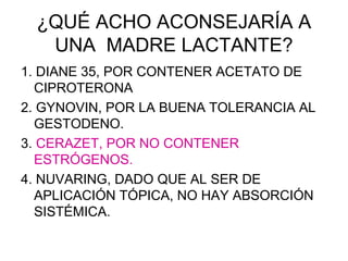 ¿QUÉ ACHO ACONSEJARÍA A
   UNA MADRE LACTANTE?
1. DIANE 35, POR CONTENER ACETATO DE
  CIPROTERONA
2. GYNOVIN, POR LA BUENA TOLERANCIA AL
  GESTODENO.
3. CERAZET, POR NO CONTENER
  ESTRÓGENOS.
4. NUVARING, DADO QUE AL SER DE
  APLICACIÓN TÓPICA, NO HAY ABSORCIÓN
  SISTÉMICA.
 