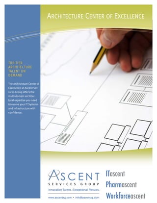 ARCHITECTURE CENTER OF EXCELLENCE




TOP-TIER
ARCHITECTURE
TALENT ON
DEMAND

The Architecture Center of
Excellence at Ascent Ser-
vices Group offers the
multi-domain architec-
tural expertise you need
to evolve your IT Systems
and Infrastructure with
confidence.
 