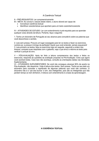 A Coerência Textual
II – PRÉ-REQUISITOS: Ler compreensivamente
III – META: Ao concluir o estudo deste roteiro, o aluno deverá ser capaz de:
• Conceituar coerência textual
• Identificar características que apontam para um texto coerente/incoerente
IV – ATIVIDADES DE ESTUDO: Ler com entendimento é pré-requisito para se aprender
qualquer coisa através da leitura. Portanto, faça o seguinte:
1. Tenha um dicionário de Português ao seu alcance para consultá-lo sobre as palavras que
você desconhece o sentido.
2. Leia sem pressa. Procure um lugar sossegado para ler os textos e fazer os exercícios.
Lembre-se: a pressa é inimiga da perfeição! Aquilo que você entender, jamais esquecerá!
3. Leia primeiro os textos; faça os exercícios logo em seguida, seguindo a ordem dos
Anexos; compare suas respostas com o gabarito; veja o que errou e retorne ao texto para
verificar o porquê do erro.
V – PÓS-AVALIAÇÃO: Após ter feito a leitura compreensiva dos textos e feitos os
exercícios, responda às questões da avaliação proposta na Pré-Avaliação. Creio que agora
você acertará todas. Caso isso não aconteça, consulte as orientações dadas nas Atividades
Suplementares.
VI – ATIVIDADES SUPLEMENTARES: Se você não conseguiu alcançar 80% de acerto na
Pós-Avaliação, não desanime. Volte à leitura dos textos. Sem pressa. Tenha ao seu lado um
dicionário para consultar o significado de algumas palavras que você não conhece. O
dicionário não é o “pai dos burros” e sim, dos inteligentes, pois são os inteligentes que não
perdem tempo (e nem dinheiro!). A leitura com entendimento é a base da aprendizagem.
A COERÊNCIA TEXTUAL
 