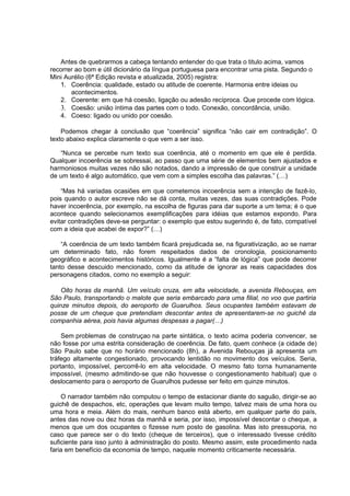 Antes de quebrarmos a cabeça tentando entender do que trata o titulo acima, vamos
recorrer ao bom e útil dicionário da língua portuguesa para encontrar uma pista. Segundo o
Mini Aurélio (6ª Edição revista e atualizada, 2005) registra:
1. Coerência: qualidade, estado ou atitude de coerente. Harmonia entre ideias ou
acontecimentos.
2. Coerente: em que há coesão, ligação ou adesão recíproca. Que procede com lógica.
3. Coesão: união íntima das partes com o todo. Conexão, concordância, união.
4. Coeso: ligado ou unido por coesão.
Podemos chegar à conclusão que “coerência” significa “não cair em contradição”. O
texto abaixo explica claramente o que vem a ser isso.
“Nunca se percebe num texto sua coerência, até o momento em que ele é perdida.
Qualquer incoerência se sobressai, ao passo que uma série de elementos bem ajustados e
harmoniosos muitas vezes não são notados, dando a impressão de que construir a unidade
de um texto é algo automático, que vem com a simples escolha das palavras.” (…)
“Mas há variadas ocasiões em que cometemos incoerência sem a intenção de fazê-lo,
pois quando o autor escreve não se dá conta, muitas vezes, das suas contradições. Pode
haver incoerência, por exemplo, na escolha de figuras para dar suporte a um tema; é o que
acontece quando selecionamos exemplificações para idéias que estamos expondo. Para
evitar contradições deve-se perguntar: o exemplo que estou sugerindo é, de fato, compatível
com a ideia que acabei de expor?” (…)
“A coerência de um texto também ficará prejudicada se, na figurativização, ao se narrar
um determinado fato, não forem respeitados dados de cronologia, posicionamento
geográfico e acontecimentos históricos. Igualmente é a “falta de lógica” que pode decorrer
tanto desse descuido mencionado, como da atitude de ignorar as reais capacidades dos
personagens citados, como no exemplo a seguir:
Oito horas da manhã. Um veículo cruza, em alta velocidade, a avenida Rebouças, em
São Paulo, transportando o malote que seria embarcado para uma filial, no voo que partiria
quinze minutos depois, do aeroporto de Guarulhos. Seus ocupantes também estavam de
posse de um cheque que pretendiam descontar antes de apresentarem-se no guichê da
companhia aérea, pois havia algumas despesas a pagar(…)
Sem problemas de construçao na parte sintática, o texto acima poderia convencer, se
não fosse por uma estrita consideração de coerência. De fato, quem conhece (a cidade de)
São Paulo sabe que no horário mencionado (8h), a Avenida Rebouças já apresenta um
tráfego altamente congestionado, provocando lentidão no movimento dos veículos. Seria,
portanto, impossível, percorrê-lo em alta velocidade. O mesmo fato torna humanamente
impossível, (mesmo admitindo-se que não houvesse o congestionamento habitual) que o
deslocamento para o aeroporto de Guarulhos pudesse ser feito em quinze minutos.
O narrador também não computou o tempo de estacionar diante do saguão, dirigir-se ao
guichê de despachos, etc, operações que levam muito tempo, talvez mais de uma hora ou
uma hora e meia. Além do mais, nenhum banco está aberto, em qualquer parte do país,
antes das nove ou dez horas da manhã e seria, por isso, impossível descontar o cheque, a
menos que um dos ocupantes o fizesse num posto de gasolina. Mas isto pressuporia, no
caso que parece ser o do texto (cheque de terceiros), que o interessado tivesse crédito
suficiente para isso junto à administração do posto. Mesmo assim, este procedimento nada
faria em benefício da economia de tempo, naquele momento criticamente necessária.
 