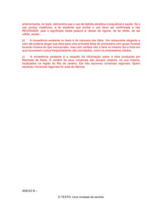 anteriormente, no texto, demonstra que o uso de bebida alcoólica é prejudicial à saúde. Se o
uso produz malefícios, a lei existente que proíbe o uso deve ser confirmada e não
REVOGADA, pois o significado desta palavra é: deixar de vigorar, de ter efeito, de ser
válida, anular.
b) A incoerência existente no texto é de natureza dos fatos. Um restaurante elegante e
caro até poderia alugar sua área para uma animada festa de aniversário com grupo musical
tocando música do tipo mencionado, mas com certeza não o faria no mesmo dia e hora em
que houvessem outros freqüentadores não convidados, como os empresários citados.
c) A incoerência existente é a respeito da informação sobre a obra produzida por
Machado de Assis. O cenário de seus romances são sempre urbanos, na sua maioria,
localizados na região do Rio de Janeiro. Ele não escreveu romances regionais. Quem
escreveu romances regionais foi José de Alencar.
ANEXO B –
O TEXTO: Uma Unidade de sentido.
 