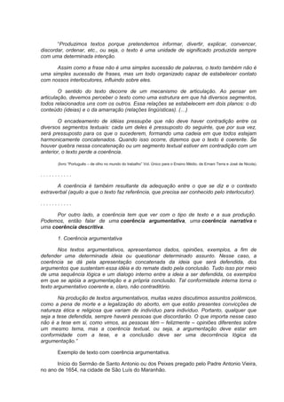“Produzimos textos porque pretendemos informar, divertir, explicar, convencer,
discordar, ordenar, etc., ou seja, o texto é uma unidade de significado produzida sempre
com uma determinada intenção.
Assim como a frase não é uma simples sucessão de palavras, o texto também não é
uma simples sucessão de frases, mas um todo organizado capaz de estabelecer contato
com nossos interlocutores, influindo sobre eles.
O sentido do texto decorre de um mecanismo de articulação. Ao pensar em
articulação, devemos perceber o texto como uma estrutura em que há diversos segmentos,
todos relacionados uns com os outros. Essa relações se estabelecem em dois planos: o do
conteúdo (ideias) e o da amarração (relações lingüísticas). (…)
O encadeamento de idéias pressupõe que não deve haver contradição entre os
diversos segmentos textuais: cada um deles é pressuposto do seguinte, que por sua vez,
será pressuposto para os que o sucederem, formando uma cadeia em que todos estejam
harmonicamente concatenados. Quando isso ocorre, dizemos que o texto é coerente. Se
houver quebra nessa concatenação ou um segmento textual estiver em contradição com um
anterior, o texto perde a coerência.
(livro “Português – de olho no mundo do trabalho” Vol. Único para o Ensino Médio, de Ernani Terra e José de Nicola).
. . . . . . . . . . .
A coerência é também resultante da adequação entre o que se diz e o contexto
extraverbal (aquilo a que o texto faz referência, que precisa ser conhecido pelo interlocutor).
. . . . . . . . . . .
Por outro lado, a coerência tem que ver com o tipo de texto e a sua produção.
Podemos, então falar de uma coerência argumentativa, uma coerência narrativa e
uma coerência descritiva.
1. Coerência argumentativa
Nos textos argumentativos, apresentamos dados, opiniões, exemplos, a fim de
defender uma determinada ideia ou questionar determinado assunto. Nesse caso, a
coerência se dá pela apresentação concatenada da ideia que será defendida, dos
argumentos que sustentam essa idéia e do remate dado pela conclusão. Tudo isso por meio
de uma sequência lógica e um dialogo interno entre a ideia a ser defendida, os exemplos
em que se apóia a argumentação e a própria conclusão. Tal conformidade interna torna o
texto argumentativo coerente e, claro, não contraditório.
Na produção de textos argumentativos, muitas vezes discutimos assuntos polêmicos,
como a pena de morte e a legalização do aborto, em que estão presentes convicções de
natureza ética e religiosa que variam de indivíduo para indivíduo. Portanto, qualquer que
seja a tese defendida, sempre haverá pessoas que discordarão. O que importa nesse caso
não é a tese em si, como vimos, as pessoas têm – felizmente – opiniões diferentes sobre
um mesmo tema, mas a coerência textual, ou seja, a argumentação deve estar em
conformidade com a tese, e a conclusão deve ser uma decorrência lógica da
argumentação.”
Exemplo de texto com coerência argumentativa.
Início do Sermão de Santo Antonio ou dos Peixes pregado pelo Padre Antonio Vieira,
no ano de 1654, na cidade de São Luís do Maranhão.
 