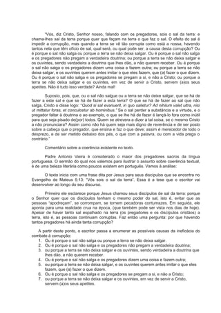 “Vós, diz Cristo, Senhor nosso, falando com os pregadores, sois o sal da terra: e
chama-lhes sal da terra porque quer que façam na terra o que faz o sal. O efeito do sal é
impedir a corrupção, mas quando a terra se vê tão corrupta como está a nossa, havendo
tantos nela que têm ofício de sal, qual será, ou qual pode ser, a causa desta corrupção? Ou
é porque o sal não salga ou porque a terra se não deixa salgar. Ou é porque o sal não salga
e os pregadores não pregam a verdadeira doutrina; ou porque a terra se não deixa salgar e
os ouvintes, sendo verdadeira a doutrina que lhes dão, a não querem receber. Ou é porque
o sal não salga e os pregadores dizem uma coisa e fazem outra; ou porque a terra se não
deixa salgar, e os ouvintes querem antes imitar o que eles fazem, que (a) fazer o que dizem.
Ou é porque o sal não salga e os pregadores se pregam a si, e não a Cristo; ou porque a
terra se não deixa salgar e os ouvintes, em vez de servir a Cristo, servem (a)os seus
apetites. Não é tudo isso verdade? Ainda mal!
Suposto, pois, que, ou o sal não salgue ou a terra se não deixe salgar, que se há de
fazer a este sal e que se há de fazer a esta terra? O que se há de fazer ao sal que não
salga, Cristo o disse logo: “Quod si sal evanuerit, in quo salietur? Ad nihilum valet ultra, nisi
ut mittatur foras, et conculcetur ab hominibus.” Se o sal perder a substância e a virtude, e o
pregador faltar à doutrina e ao exemplo, o que se lhe há de fazer é lançá-lo fora como inútil
para que seja pisado de(por) todos. Quem se atrevera a dizer a tal coisa, se o mesmo Cristo
a não pronunciara? Assim como não há quem seja mais digno de reverência e de ser posto
sobre a cabeça que o pregador, que ensina e faz o que deve; assim é merecedor de todo o
desprezo, e de ser metido debaixo dos pés, o que com a palavra, ou com a vida prega o
contrário.”
Comentário sobre a coerência existente no texto.
Padre Antonio Vieira é considerado o maior dos pregadores sacros da língua
portuguesa. O sermão do qual nos valemos para ilustrar o assunto sobre coerência textual,
é de uma beleza literária como poucos existem em português. Vamos à análise:
O texto inicia com uma frase dita por Jesus para seus discípulos que se encontra no
Evangelho de Mateus 5:13: “Vós sois o sal da terra”. Essa é a tese que o escritor vai
desenvolver ao longo do seu discurso.
Primeiro ele esclarece porque Jesus chamou seus discípulos de sal da terra: porque
o Senhor quer que os discípulos tenham o mesmo poder do sal, isto é, evitar que as
pessoas “apodreçam”, se corrompam, se tornem pecadoras contumazes. Em seguida, ele
aponta para uma realidade crua na época, (que também pode ser vista nos dias de hoje).
Apesar de haver tanto sal espalhado na terra (os pregadores e os discípulos cristãos) a
terra, isto é, as pessoas continuam corruptas. Faz então uma pergunta: por que havendo
tantos pregadores há ainda tanta corrupção?
A partir deste ponto, o escritor passa a enumerar as possíveis causas da ineficácia do
combate à corrupção:
1. Ou é porque o sal não salga ou porque a terra se não deixa salgar.
2. Ou é porque o sal não salga e os pregadores não pregam a verdadeira doutrina;
3. ou porque a terra se não deixa salgar e os ouvintes, sendo verdadeira a doutrina que
lhes dão, a não querem receber.
4. Ou é porque o sal não salga e os pregadores dizem uma coisa e fazem outra;
5. ou porque a terra se não deixa salgar, e os ouvintes querem antes imitar o que eles
fazem, que (a) fazer o que dizem.
6. Ou é porque o sal não salga e os pregadores se pregam a si, e não a Cristo;
7. ou porque a terra se não deixa salgar e os ouvintes, em vez de servir a Cristo,
servem (a)os seus apetites.
 