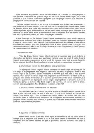 Após enumerar as possíveis causas da ineficácia do sal, o escritor faz outra pergunta: o
que se deve fazer com o sal que não salga e a terra que não se deixa salgar? Em outras
palavras, o que se deve fazer com o pregador que não prega e com o que não ouve a
pregação? A conclusão vem em seguida:
“Se o sal perder a substância e a virtude, e o pregador faltar à doutrina e ao exemplo, o
que se lhe há de fazer é lançá-lo fora como inútil para que seja pisado de(por) todos. Quem
se atrevera a dizer a tal coisa, se o mesmo Cristo a não pronunciara? Assim como não há
quem seja mais digno de reverência e de ser posto sobre a cabeça que o pregador, que
ensina e faz o que deve; assim é merecedor de todo o desprezo, e de ser metido debaixo
dos pés, o que com a palavra, ou com a vida prega o contrário.”
A tese defendida por Pe. Antonio Vieira é de que se alguém tem como missão pregar os
ensinamentos de Cristo, deve fazê-lo de maneira que a sua pregação seja ouvida, entendida
e seguida; caso contrário, se a pregação não é eficaz por causa do pregador, a alternativa é
extirpá-lo do trabalho, pois sua pregação é inútil e ainda produz mais corrupção. Em
nenhum momento do texto, o escritor fugiu do tema proposto ou apresentou idéias que não
se coadunassem com o mesmo:
1. apresentou a tese:
“Vós, diz Cristo, Senhor nosso, falando com os pregadores, sois o sal da terra: e
chama-lhes sal da terra porque quer que façam na terra o que faz o sal. O efeito do sal é
impedir a corrupção, mas quando a terra se vê tão corrupta como está a nossa, havendo
tantos nela que têm ofício de sal, qual será, ou qual pode ser, a causa desta corrupção?
2. enumerou as causas das distorções da tese apresentada:
Ou é porque o sal não salga ou porque a terra se não deixa salgar. Ou é porque o sal
não salga e os pregadores não pregam a verdadeira doutrina; ou porque a terra se não
deixa salgar e os ouvintes, sendo verdadeira a doutrina que lhes dão, a não querem
receber. Ou é porque o sal não salga e os pregadores dizem uma coisa e fazem outra; ou
porque a terra se não deixa salgar, e os ouvintes querem antes imitar o que eles fazem, que
(a) fazer o que dizem. Ou é porque o sal não salga e os pregadores se pregam a si, e não a
Cristo; ou porque a terra se não deixa salgar e os ouvintes, em vez de servir a Cristo,
servem (a)os seus apetites. Não é tudo isso verdade? Ainda mal!
3. anunciou como o problema deve ser resolvido:
Suposto, pois, que, ou o sal não salgue ou a terra se não deixe salgar, que se há de
fazer a este sal e que se há de fazer a esta terra? O que se há de fazer ao sal que não
salga, Cristo o disse logo: “Quod si sal evanuerit, in quo salietur? Ad nihilum valet ultra, nisi
ut mittatur foras, et conculcetur ab hominibus.” Se o sal perder a substância e a virtude, e o
pregador faltar à doutrina e ao exemplo, o que se lhe há de fazer é lançá-lo fora como inútil
para que seja pisado de(por) todos.
4. e justifica seu posicionamento:
Assim como não há quem seja mais digno de reverência e de ser posto sobre a
cabeça que o pregador, que ensina e faz o que deve; assim é merecedor de todo o
desprezo, e de ser metido debaixo dos pés, o que com a palavra, ou com a vida prega o
contrário.”
 