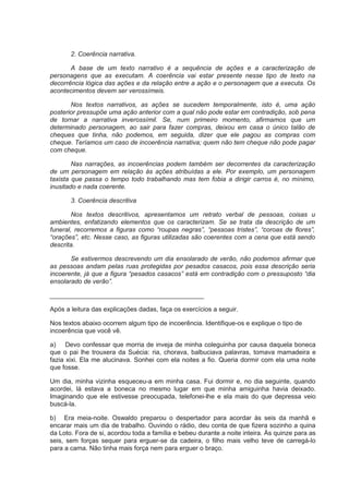 2. Coerência narrativa.
A base de um texto narrativo é a sequência de ações e a caracterização de
personagens que as executam. A coerência vai estar presente nesse tipo de texto na
decorrência lógica das ações e da relação entre a ação e o personagem que a executa. Os
acontecimentos devem ser verossímeis.
Nos textos narrativos, as ações se sucedem temporalmente, isto é, uma ação
posterior pressupõe uma ação anterior com a qual não pode estar em contradição, sob pena
de tornar a narrativa inverossímil. Se, num primeiro momento, afirmamos que um
determinado personagem, ao sair para fazer compras, deixou em casa o único talão de
cheques que tinha, não podemos, em seguida, dizer que ele pagou as compras com
cheque. Teríamos um caso de incoerência narrativa; quem não tem cheque não pode pagar
com cheque.
Nas narrações, as incoerências podem também ser decorrentes da caracterização
de um personagem em relação às ações atribuídas a ele. Por exemplo, um personagem
taxista que passa o tempo todo trabalhando mas tem fobia a dirigir carros é, no mínimo,
inusitado e nada coerente.
3. Coerência descritiva
Nos textos descritivos, apresentamos um retrato verbal de pessoas, coisas u
ambientes, enfatizando elementos que os caracterizam. Se se trata da descrição de um
funeral, recorremos a figuras como “roupas negras”, “pessoas tristes”, “coroas de flores”,
“orações”, etc. Nesse caso, as figuras utilizadas são coerentes com a cena que está sendo
descrita.
Se estivermos descrevendo um dia ensolarado de verão, não podemos afirmar que
as pessoas andam pelas ruas protegidas por pesados casacos, pois essa descrição seria
incoerente, já que a figura “pesados casacos” está em contradição com o pressuposto “dia
ensolarado de verão”.
___________________________________________
Após a leitura das explicações dadas, faça os exercícios a seguir.
Nos textos abaixo ocorrem algum tipo de incoerência. Identifique-os e explique o tipo de
incoerência que você vê.
a) Devo confessar que morria de inveja de minha coleguinha por causa daquela boneca
que o pai lhe trouxera da Suécia: ria, chorava, balbuciava palavras, tomava mamadeira e
fazia xixi. Ela me alucinava. Sonhei com ela noites a fio. Queria dormir com ela uma noite
que fosse.
Um dia, minha vizinha esqueceu-a em minha casa. Fui dormir e, no dia seguinte, quando
acordei, lá estava a boneca no mesmo lugar em que minha amiguinha havia deixado.
Imaginando que ele estivesse preocupada, telefonei-lhe e ela mais do que depressa veio
buscá-la.
b) Era meia-noite. Oswaldo preparou o despertador para acordar às seis da manhã e
encarar mais um dia de trabalho. Ouvindo o rádio, deu conta de que fizera sozinho a quina
da Loto. Fora de si, acordou toda a família e bebeu durante a noite inteira. Às quinze para as
seis, sem forças sequer para erguer-se da cadeira, o filho mais velho teve de carregá-lo
para a cama. Não tinha mais força nem para erguer o braço.
 