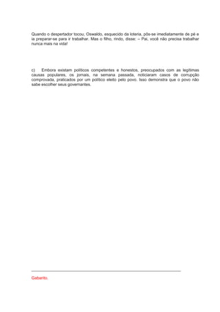 Quando o despertador tocou, Oswaldo, esquecido da loteria, pôs-se imediatamente de pé e
ia preparar-se para ir trabalhar. Mas o filho, rindo, disse: – Pai, você não precisa trabalhar
nunca mais na vida!
c) Embora existam políticos competentes e honestos, preocupados com as legítimas
causas populares, os jornais, na semana passada, noticiaram casos de corrupção
comprovada, praticados por um político eleito pelo povo. Isso demonstra que o povo não
sabe escolher seus governantes.
__________________________________________________________________
Gabarito.
 
