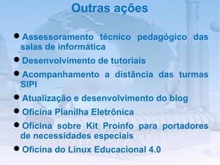 Outras ações

Assessoramento técnico pedagógico das
 salas de informática
Desenvolvimento de tutoriais
Acompanhamento a distância das turmas
 SIPI
Atualização e desenvolvimento do blog
Oficina Planilha Eletrônica
Oficina sobre Kit Proinfo para portadores
 de necessidades especiais
Oficina do Linux Educacional 4.0
 