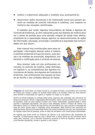 l instituir o tratamento adequado e imediato e/ou acompanhá-lo;
l desenvolver ações educativas e de mobilização social que possam ga-
rantir as medidas de controle individuais e coletivas, com impacto na
melhoria das situações identificadas.
O trabalho que vocês, Agentes Comunitários de Saúde e Agentes de
Controle de Endemias, já vêm realizando junto aos doentes de malária deve
ser o ponto de partida para uma atenção integral de saúde mais efetiva,
ampliando-se a capacitação desses agentes no desenvolvimento de ações
de informação, educação, prevenção e assistência à população das comuni-
dades em que atuam.
Este manual traz contribuições para essa ca-
pacitação: informações básicas sobre a malária,
o contexto ambiental em que ela ocorre, suas cau-
sas e as medidas de prevenção, diagnóstico, tra-
tamento e notificação para o controle da doença.
Para orientar cada um dos profissionais en-
volvidos no controle da malária, estão definidas,
no Capítulo 5, as competências dos Agentes Co-
munitários de Saúde, dos Agentes de Controle de
Endemias, dos profissionais das equipes de Saú-
de da Família e das Unidades Básicas de Saúde.
Glossário
Trópicos: Se você olhar um mapa mundi ou um globo terreste, irá perceber um conjunto
de linhas que cortam o globo no sentido leste-oeste e no sentido norte-sul. Elas servem
para facilitar a localização de lugares e regiões no mapa ou no globo.
Dentre as linhas traçadas no sentido leste-oeste, algumas são utilizadas para demarcar as
áreas que possuem climas e vegetações diferenciados. Assim, temos a linha zero, ou a Linha
do Equador, onde os raios solares incidem com maior intensidade, caracterizando o clima
quente e vegetação abundante. Um pouco mais afastado, temos o Trópico de Câncer (no
hemisfério norte) e o Trópico de Capricórnio (no hemisfério sul), que marcam a transição da
área de clima quente para o chamado clima temperado. Mais próximo aos extremos do
globo terrestre, temos os Círculos Polar Ártico (ao norte) e Antártico (ao sul), que caracterizam
as regiões mais frias do planeta, onde os raios de sol batem com muito pouca intensidade.
As regiões que ficam entre os Trópicos de Câncer e de Capricórnio são chamadas de
tropicais. É interessante observar que o Brasil tem a maior parte do seu território entre
estes dois Trópicos, com a floresta amazônica próxima à linha do Equador, sendo assim
uma floresta equatorial, úmida e quente o ano inteiro.
9
 