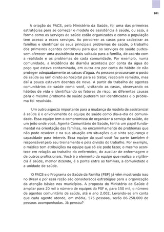 A criação do PACS, pelo Ministério da Saúde, foi uma das primeiras
estratégias para se começar o modelo de assistência à saúde, ou seja, a
forma como os serviços de saúde estão organizados e como a população
tem acesso a esses serviços. Ao percorrer as casas para cadastrar as
famílias e identificar os seus principais problemas de saúde, o trabalho
dos primeiros agentes contribuiu para que os serviços de saúde pudes-
sem oferecer uma assistência mais voltada para a família, de acordo com
a realidade e os problemas de cada comunidade. Por exemplo, numa
comunidade, a incidência de diarréia acontecia por conta da água do
poço que estava contaminada, em outra era por conta do hábito de não
proteger adequadamente as caixas d’água. As pessoas procuravam o posto
de saúde ou iam direto ao hospital para se tratar, recebiam remédio, mas
daí a pouco estavam doentes de novo. A partir do trabalho de agentes
comunitários de saúde como você, visitando as casas, observando os
hábitos de vida e identificando os fatores de risco, as diferentes causas
para o mesmo problema de saúde puderam ser identificadas e o proble-
ma foi resolvido.
Um outro aspecto importante para a mudança do modelo de assistencial
à saúde é o envolvimento da equipe de saúde como dia-a-dia da comuni-
dade. Essa equipe tem o compromisso de organizar o serviço de saúde, de
um jeito onde você, Agente Comunitário de Saúde, tenha um papel funda-
mental na orientação das famílias, no encaminhamento de problemas que
não pode resolver e na sua atuação em situações que sinta segurança e
capacidade para intervir. Essa equipe da qual você faz parte também é
responsável pelo seu treinamento e pela divisão do trabalho. Por exemplo,
o médico tem atribuições na equipe que só ele pode fazer, o mesmo acon-
tece em relação ao trabalho do enfermeiro, do auxiliar de enfermagem e
de outros profissionais. Você é o elemento da equipe que realiza a vigilân-
cia à saúde, melhor dizendo, é a ponte entre as famílias, a comunidade e
a unidade de saúde.
O PACS e o Programa de Saúde da Família (PSF) já vêm mostrando isso
no Brasil e por essa razão são considerados estratégias para a organização
da atenção básica nos municípios. A proposta do Ministério da Saúde é
ampliar para 20 mil o número de equipes do PSF e, para 150 mil, o número
de agentes comunitário de saúde, até o ano 2.002. Levando-se em conta
que cada agente atende, em média, 575 pessoas, serão 86.250.000 de
pessoas acompanhadas. Já pensou?
101
 