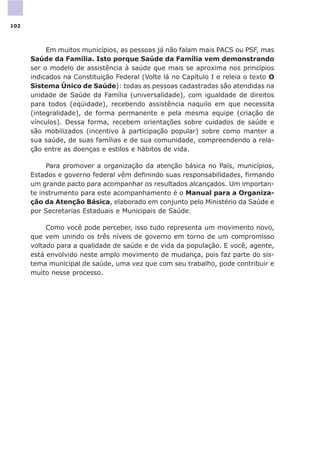 Em muitos municípios, as pessoas já não falam mais PACS ou PSF, mas
Saúde da Família. Isto porque Saúde da Família vem demonstrando
ser o modelo de assistência à saúde que mais se aproxima nos princípios
indicados na Constituição Federal (Volte lá no Capítulo I e releia o texto O
Sistema Único de Saúde): todas as pessoas cadastradas são atendidas na
unidade de Saúde da Família (universalidade), com igualdade de direitos
para todos (eqüidade), recebendo assistência naquilo em que necessita
(integralidade), de forma permanente e pela mesma equipe (criação de
vínculos). Dessa forma, recebem orientações sobre cuidados de saúde e
são mobilizados (incentivo à participação popular) sobre como manter a
sua saúde, de suas famílias e de sua comunidade, compreendendo a rela-
ção entre as doenças e estilos e hábitos de vida.
Para promover a organização da atenção básica no País, municípios,
Estados e governo federal vêm definindo suas responsabilidades, firmando
um grande pacto para acompanhar os resultados alcançados. Um importan-
te instrumento para este acompanhamento é o Manual para a Organiza-
ção da Atenção Básica, elaborado em conjunto pelo Ministério da Saúde e
por Secretarias Estaduais e Municipais de Saúde.
Como você pode perceber, isso tudo representa um movimento novo,
que vem unindo os três níveis de governo em torno de um compromisso
voltado para a qualidade de saúde e de vida da população. E você, agente,
está envolvido neste amplo movimento de mudança, pois faz parte do sis-
tema municipal de saúde, uma vez que com seu trabalho, pode contribuir e
muito nesse processo.
102
 