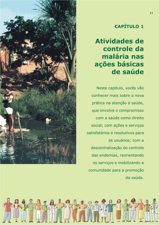 CAPÍTULO 1
Atividades de
controle da
malária nas
ações básicas
de saúde
Neste capítulo, vocês vão
conhecer mais sobre a nova
prática na atenção à saúde,
que envolve o compromisso
com a saúde como direito
social; com ações e serviços
satisfatórios e resolutivos para
os usuários; com a
descentralização do controle
das endemias, reorientando
os serviços e mobilizando a
comunidade para a promoção
da saúde.
11
 