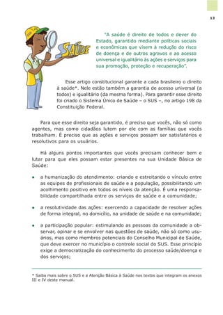 * Saiba mais sobre o SUS e a Atenção Básica à Saúde nos textos que integram os anexos
III e IV deste manual.
“A saúde é direito de todos e dever do
Estado, garantido mediante políticas sociais
e econômicas que visem à redução do risco
de doença e de outros agravos e ao acesso
universal e igualitário às ações e serviços para
sua promoção, proteção e recuperação”.
Esse artigo constitucional garante a cada brasileiro o direito
à saúde*. Nele estão também a garantia de acesso universal (a
todos) e igualitário (da mesma forma). Para garantir esse direito
foi criado o Sistema Único de Saúde – o SUS –, no artigo 198 da
Constituição Federal.
Para que esse direito seja garantido, é preciso que vocês, não só como
agentes, mas como cidadãos lutem por ele com as famílias que vocês
trabalham. É preciso que as ações e serviços possam ser satisfatórios e
resolutivos para os usuários.
Há alguns pontos importantes que vocês precisam conhecer bem e
lutar para que eles possam estar presentes na sua Unidade Básica de
Saúde:
l a humanização do atendimento: criando e estreitando o vínculo entre
as equipes de profissionais de saúde e a população, possibilitando um
acolhimento positivo em todos os níveis da atenção. É uma responsa-
bilidade compartilhada entre os serviços de saúde e a comunidade;
l a resolutividade das ações: exercendo a capacidade de resolver ações
de forma integral, no domicílio, na unidade de saúde e na comunidade;
l a participação popular: estimulando as pessoas da comunidade a ob-
servar, opinar e se envolver nas questões de saúde, não só como usu-
ários, mas como membros potenciais do Conselho Municipal de Saúde,
que deve exercer no município o controle social do SUS. Esse princípio
exige a democratização do conhecimento do processo saúde/doença e
dos serviços;
13
 
