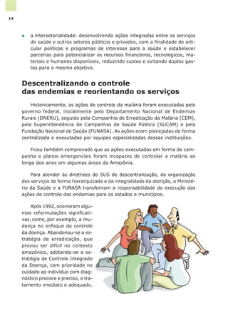 l a intersetorialidade: desenvolvendo ações integradas entre os serviços
de saúde e outros setores públicos e privados, com a finalidade de arti-
cular políticas e programas de interesse para a saúde e estabelecer
parcerias para potencializar os recursos financeiros, tecnológicos, ma-
teriais e humanos disponíveis, reduzindo custos e evitando duplos gas-
tos para o mesmo objetivo.
Descentralizando o controle
das endemias e reorientando os serviços
Historicamente, as ações de controle da malária foram executadas pelo
governo federal, inicialmente pelo Departamento Nacional de Endemias
Rurais (DNERU), seguido pela Companhia de Erradicação da Malária (CEM),
pela Superintendência de Campanhas de Saúde Pública (SUCAM) e pela
Fundação Nacional de Saúde (FUNASA). As ações eram planejadas de forma
centralizada e executadas por equipes especializadas dessas instituições.
Ficou também comprovado que as ações executadas em forma de cam-
panha e planos emergenciais foram incapazes de controlar a malária ao
longo dos anos em algumas áreas da Amazônia.
Para atender às diretrizes do SUS de descentralização, de organização
dos serviços de forma hierarquizada e da integralidade da atenção, o Ministé-
rio da Saúde e a FUNASA transferiram a responsabilidade da execução das
ações de controle das endemias para os estados e municípios.
Após 1992, ocorreram algu-
mas reformulações significati-
vas, como, por exemplo, a mu-
dança no enfoque do controle
da doença. Abandonou-se a es-
tratégia de erradicação, que
provou ser difícil no contexto
amazônico, adotando-se a es-
tratégia de Controle Integrado
da Doença, com prioridade no
cuidado ao indivíduo com diag-
nóstico precoce e preciso, e tra-
tamento imediato e adequado.
14
 