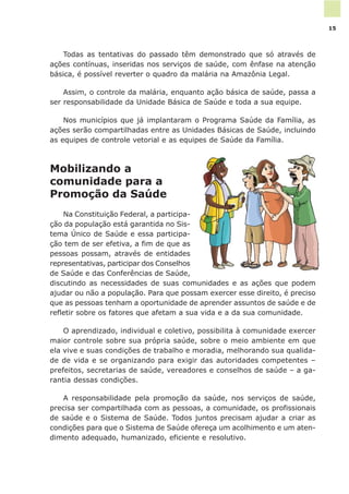 Todas as tentativas do passado têm demonstrado que só através de
ações contínuas, inseridas nos serviços de saúde, com ênfase na atenção
básica, é possível reverter o quadro da malária na Amazônia Legal.
Assim, o controle da malária, enquanto ação básica de saúde, passa a
ser responsabilidade da Unidade Básica de Saúde e toda a sua equipe.
Nos municípios que já implantaram o Programa Saúde da Família, as
ações serão compartilhadas entre as Unidades Básicas de Saúde, incluindo
as equipes de controle vetorial e as equipes de Saúde da Família.
Mobilizando a
comunidade para a
Promoção da Saúde
Na Constituição Federal, a participa-
ção da população está garantida no Sis-
tema Único de Saúde e essa participa-
ção tem de ser efetiva, a fim de que as
pessoas possam, através de entidades
representativas, participar dos Conselhos
de Saúde e das Conferências de Saúde,
discutindo as necessidades de suas comunidades e as ações que podem
ajudar ou não a população. Para que possam exercer esse direito, é preciso
que as pessoas tenham a oportunidade de aprender assuntos de saúde e de
refletir sobre os fatores que afetam a sua vida e a da sua comunidade.
O aprendizado, individual e coletivo, possibilita à comunidade exercer
maior controle sobre sua própria saúde, sobre o meio ambiente em que
ela vive e suas condições de trabalho e moradia, melhorando sua qualida-
de de vida e se organizando para exigir das autoridades competentes –
prefeitos, secretarias de saúde, vereadores e conselhos de saúde – a ga-
rantia dessas condições.
A responsabilidade pela promoção da saúde, nos serviços de saúde,
precisa ser compartilhada com as pessoas, a comunidade, os profissionais
de saúde e o Sistema de Saúde. Todos juntos precisam ajudar a criar as
condições para que o Sistema de Saúde ofereça um acolhimento e um aten-
dimento adequado, humanizado, eficiente e resolutivo.
15
 