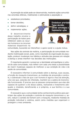 A promoção da saúde pode ser desenvolvida, mediante ações comunitá-
rias concretas efetivas, mobilizando e estimulando a população a:
l estabelecer prioridades;
l tomar decisões;
l definir estratégias; e
l implementar ações.
O desenvolvimento
desse trabalho envolve a
participação de todos para
refletirem sobre os recur-
sos humanos e os recursos
materiais disponíveis na
comunidade, buscando-se intensificar o apoio social e a ajuda mútua.
Nas ações de controle da malária, a participação da comunidade me-
diante mobilização social, pode, como resultado da organização da popu-
lação, produzir mudanças nos hábitos e atitudes das pessoas em relação
à doença e ainda interferir nas decisões das instituições.
É importante garantir e preservar a identidade antropológica e cultu-
ral de cada comunidade, mas refletir com cada uma delas a possibilidade
de inserir mudanças capazes de melhorar a sua condição de vida e de
saúde da comunidade.
É necessário informar à comunidade sobre a doença, suas causas,
a função do mosquito transmissor, as medidas de prevenção e contro-
le, e sobretudo o fato de que o ser humano é agora o foco da atenção,
uma vez que, estando ele infectado, mantém-se a cadeia de transmis-
são funcionando. É preciso que as pessoas compreendam que elas são
capazes de quebrar o elo dessa cadeia, realizando o tratamento ade-
quado e imediato, beneficiando a si próprios, a sua família e a sua
comunidade.
É necessário que a comunidade tenha conhecimento prático para par-
ticipar das ações de proteção e controle do mosquito transmissor e, as-
sim, reduzir o contato do homem com o mosquito, mediante medidas de
proteção individual e coletiva, assim como medidas que organizam e
protegem o meio ambiente.
16
 