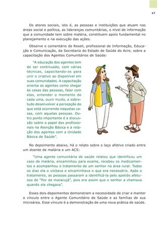 Os atores sociais, isto é, as pessoas e instituições que atuam nas
áreas social e política, as lideranças comunitárias, o nível de informação
que a comunidade tem sobre malária, constituem apoio fundamental no
planejamento e na execução das ações.
Observe o comentário de Roseli, profissional de Informação, Educa-
ção e Comunicação, da Secretaria do Estado de Saúde do Acre, sobre a
capacitação dos Agentes Comunitários de Saúde:
“A educação dos agentes tem
de ser continuada, com várias
técnicas, capacitando-os para
unir o criativo ao disponível em
suas comunidades. A capacitação
orienta os agentes como chegar
às casas das pessoas, falar com
elas, entender o momento de
cada uma, ouvir muito, e sobre-
tudo desenvolver a percepção do
que está ocorrendo naquelas ca-
sas, com aquelas pessoas. Ou-
tro ponto importante é a discus-
são sobre o papel dos profissio-
nais na Atenção Básica e a rela-
ção dos agentes com a Unidade
Básica de Saúde”.
No depoimento abaixo, há o relato sobre o laço afetivo criado entre
um doente de malária e um ACS:
“Uma agente comunitária de saúde relatou que identificou um
caso de malária, encaminhou para exame, recebeu os medicamen-
tos e acompanhou o tratamento de um senhor na área rural. Todos
os dias ela o visitava e encaminhava o que era necessário. Após o
tratamento, as pessoas passaram a identificá-la pelo apelido afetu-
oso de “flor de maracujá”, pois era assim que o senhor a chamava
quando ela chegava”.
Esses dois depoimentos demonstram a necessidade de criar e manter
o vínculo entre o Agente Comunitário de Saúde e as famílias de sua
microárea. Esse vínculo é a demonstração de uma nova prática de saúde.
17
 