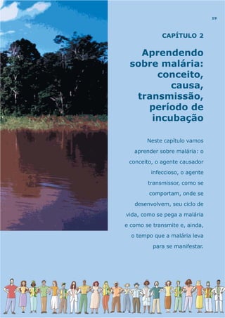 CAPÍTULO 2
Aprendendo
sobre malária:
conceito,
causa,
transmissão,
período de
incubação
Neste capítulo vamos
aprender sobre malária: o
conceito, o agente causador
infeccioso, o agente
transmissor, como se
comportam, onde se
desenvolvem, seu ciclo de
vida, como se pega a malária
e como se transmite e, ainda,
o tempo que a malária leva
para se manifestar.
19
 
