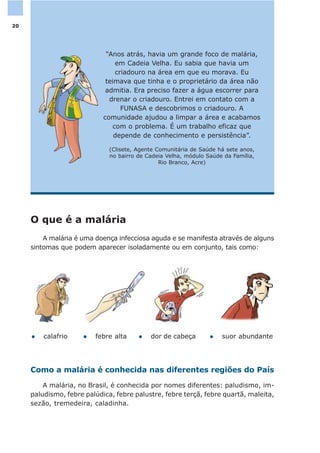 O que é a malária
A malária é uma doença infecciosa aguda e se manifesta através de alguns
sintomas que podem aparecer isoladamente ou em conjunto, tais como:
Como a malária é conhecida nas diferentes regiões do País
A malária, no Brasil, é conhecida por nomes diferentes: paludismo, im-
paludismo, febre palúdica, febre palustre, febre terçã, febre quartã, maleita,
sezão, tremedeira, caladinha.
l febre altal calafrio l dor de cabeça l suor abundante
“Anos atrás, havia um grande foco de malária,
em Cadeia Velha. Eu sabia que havia um
criadouro na área em que eu morava. Eu
teimava que tinha e o proprietário da área não
admitia. Era preciso fazer a água escorrer para
drenar o criadouro. Entrei em contato com a
FUNASA e descobrimos o criadouro. A
comunidade ajudou a limpar a área e acabamos
com o problema. É um trabalho eficaz que
depende de conhecimento e persistência”.
(Clisete, Agente Comunitária de Saúde há sete anos,
no bairro de Cadeia Velha, módulo Saúde da Família,
Rio Branco, Acre)
20
 
