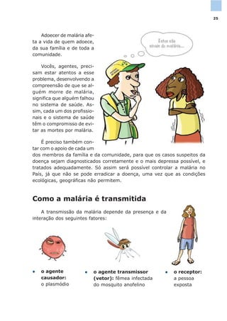 Adoecer de malária afe-
ta a vida de quem adoece,
da sua família e de toda a
comunidade.
Vocês, agentes, preci-
sam estar atentos a esse
problema, desenvolvendo a
compreensão de que se al-
guém morre de malária,
significa que alguém falhou
no sistema de saúde. As-
sim, cada um dos profissio-
nais e o sistema de saúde
têm o compromisso de evi-
tar as mortes por malária.
É preciso também con-
tar com o apoio de cada um
dos membros da família e da comunidade, para que os casos suspeitos da
doença sejam diagnosticados corretamente e o mais depressa possível, e
tratados adequadamente. Só assim será possível controlar a malária no
País, já que não se pode erradicar a doença, uma vez que as condições
ecológicas, geográficas não permitem.
Como a malária é transmitida
A transmissão da malária depende da presença e da
interação dos seguintes fatores:
l o receptor:
a pessoa
exposta
l o agente transmissor
(vetor): fêmea infectada
do mosquito anofelino
l o agente
causador:
o plasmódio
25
 