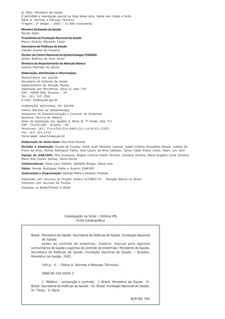 © 2002. Ministério da Saúde.
É permitida a reprodução parcial ou total desta obra, desde que citada a fonte.
Série A. Normas e Manuais Técnicos
Tiragem: 1ª edição – 2002 – 51.000 exemplares
Ministro de Estado da Saúde
Barjas Negri
Presidente da Fundação Nacional de Saúde
Mauro Ricardo Machado Costa
Secretário de Políticas de Saúde
Cláudio Duarte da Fonseca
Diretor do Centro Nacional de Epidemiologia/FUNASA
Jarbas Barbosa da Silva Júnior
Diretora do Departamento de Atenção Básica
Heloiza Machado de Souza
Elaboração, distribuição e informações:
MINISTÉRIO DA SAÚDE
Secretaria de Políticas de Saúde
Departamento de Atenção Básica
Esplanada dos Ministérios, bloco G, sala 718
CEP: 70058-900, Brasília – DF
Tel.: (61) 315 2542
E-mail: psf@saude.gov.br
FUNDAÇÃO NACIONAL DE SAÚDE
Centro Nacional de Epidemiologia
Assessoria de Descentralização e Controle de Endemias
Gerência Técnica de Malária
Setor de Autarquias Sul, Quadra 4, Bloco N, 7° Andar, Sala 711
CEP: 70.070-040 - Brasília - DF
Telefones: (61) 314-6355/314-6481/321-1410/321-2203
Fax: (61) 321-1410
Home page: www.funasa.gov.br
Elaboração do texto base: Elza Alves Pereira
Revisão e ampliação: Equipe da Funasa: Vanja Sueli Pachiano Calvosa, Izabel Cristina Ponçadilha Barata, Lubélia Sá
Freire da Silva, Romeo Rodrigues Fialho, José Lázaro de Brito Ladislau, Carlos Catão Prates Loiola, Pedro Luiz Tauil
Equipe do DAB/SPS: Afra Suassuna, Ângela Cristina Pistelli Ferreira, Graciene Silveira, Maria Angélica Cúria Cerveira,
Maria Rita Coelho Dantas, Sônia Rocha
Colaboradores: Flane Lany Valente, Adelaide Borges, Dalva Ione
Fotos: Romeo Rodrigues Fialho e Arquivo DAB/SPS
Ilustrações e diagramação: Rodrigo Mafra e Eduardo Trindade
Elaborado com recursos do Projeto Unesco 914/BRZ-29 – Atenção Básica no Brasil
Impresso com recursos da Funasa
Impresso no Brasil/Printed in Brazil
Catalogação na fonte – Editora MS
Ficha Catalográfica
Brasil. Ministério da Saúde. Secretaria de Políticas de Saúde. Fundação Nacional
de Saúde.
Ações de controle de endemias: malária: manual para agentes
comunitários de saúde e agentes de controle de endemias / Ministério da Saúde,
Secretaria de Políticas de Saúde, Fundação Nacional de Saúde. – Brasília:
Ministério da Saúde, 2002.
104 p.: il. – (Série A. Normas e Manuais Técnicos)
ISBN 85-334-0555-3
1. Malária – prevenção e controle. I. Brasil. Ministério da Saúde. II.
Brasil. Secretaria de Políticas de Saúde. III. Brasil. Fundação Nacional de Saúde.
IV. Título. V. Série.
NLM WC 765
 
