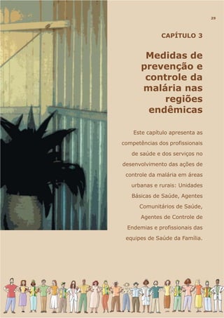 CAPÍTULO 3
Medidas de
prevenção e
controle da
malária nas
regiões
endêmicas
Este capítulo apresenta as
competências dos profissionais
de saúde e dos serviços no
desenvolvimento das ações de
controle da malária em áreas
urbanas e rurais: Unidades
Básicas de Saúde, Agentes
Comunitários de Saúde,
Agentes de Controle de
Endemias e profissionais das
equipes de Saúde da Família.
29
 