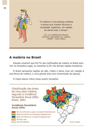 A malária no Brasil
Estudos mostram que 99,7% das notificações de malária no Brasil ocor-
rem na Amazônia Legal, os restantes 0,3% nas demais regiões brasileiras.
O Brasil apresenta regiões de alto, médio e baixo risco em relação à
ocorrência de malária, e uma grande área sem transmissão da doença.
O mapa abaixo indica essas quatro situações.
“A malária é uma doença ardilosa
e temos que manter técnicos e
sociedade vigilantes, em estado
de alerta todo o tempo”.
(Dr. Luiz Hildebrando Pereira,
cientista, especialista em malária,
CEPEM – Porto Velho)
30
 
