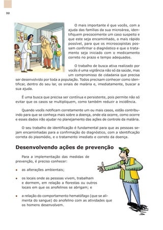 Desenvolvendo ações de prevenção
Para a implementação das medidas de
prevenção, é preciso conhecer:
l as alterações ambientais;
l os locais onde as pessoas vivem, trabalham
e dormem, em relação a florestas ou outros
locais em que os anofelinos se abrigam; e
l a relação do comportamento hematófago (que se ali-
menta do sangue) do anofelino com as atividades que
os homens desenvolvem.
O mais importante é que vocês, com a
ajuda das famílias da sua microárea, iden-
tifiquem precocemente um caso suspeito e
que este seja encaminhado, o mais rápido
possível, para que os microscopistas pos-
sam confirmar o diagnóstico e que o trata-
mento seja iniciado com o medicamento
correto no prazo e tempo adequados.
O trabalho de busca ativa realizado por
vocês é uma vigilância não só da saúde, mas
um compromisso de cidadania que precisa
ser desenvolvido por toda a população. Todos precisam conhecer como iden-
tificar, dentro do seu lar, os sinais de malária e, imediatamente, buscar a
sua ajuda.
É uma busca que precisa ser contínua e persistente, pois permite não só
evitar que os casos se multipliquem, como também reduzir a incidência.
Quando vocês notificam corretamente um ou mais casos, estão contribu-
indo para que se conheça mais sobre a doença, onde ela ocorre, como ocorre
e esses dados irão ajudar no planejamento das ações de controle da malária.
O seu trabalho de identificação é fundamental para que as pessoas se-
jam encaminhadas para a confirmação do diagnóstico, com a identificação
correta do plasmódio, e o tratamento imediato e correto da doença.
32
 