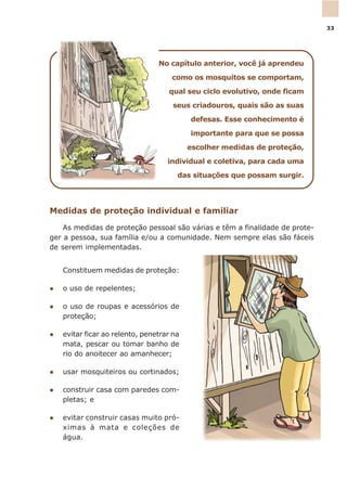 No capítulo anterior, você já aprendeu
como os mosquitos se comportam,
qual seu ciclo evolutivo, onde ficam
seus criadouros, quais são as suas
defesas. Esse conhecimento é
importante para que se possa
escolher medidas de proteção,
individual e coletiva, para cada uma
das situações que possam surgir.
Medidas de proteção individual e familiar
As medidas de proteção pessoal são várias e têm a finalidade de prote-
ger a pessoa, sua família e/ou a comunidade. Nem sempre elas são fáceis
de serem implementadas.
Constituem medidas de proteção:
l o uso de repelentes;
l o uso de roupas e acessórios de
proteção;
l evitar ficar ao relento, penetrar na
mata, pescar ou tomar banho de
rio do anoitecer ao amanhecer;
l usar mosquiteiros ou cortinados;
l construir casa com paredes com-
pletas; e
l evitar construir casas muito pró-
ximas à mata e coleções de
água.
33
 