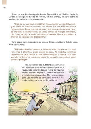Observe um depoimento da Agente Comunitária de Saúde, Maria de
Lurdes, da equipe de Saúde da Família, em Rio Branco, no Acre, sobre as
medidas tomadas por um seringueiro:
“Quando eu comecei a trabalhar como agente, eu identifiquei al-
guns casos de malária e conheci um senhor que me disse que nunca
pegou malária. Disse que nas horas em que o mosquito costuma picar,
ao anoitecer e ao amanhecer, ele vestia camisa de mangas compridas,
não ficava exposto, e assim se livrava da malária. Ele me aconselhou a
orientar as pessoas a se protegerem”.
Veja agora este depoimento do agente Gilmar, do Bairro Cidade Nova,
Rio Branco, Acre:
“Nós orientamos as pessoas a fecharem suas portas e se protege-
rem, mas é difícil ficar preso dentro de casa. As medidas restritivas
dependem de cada pessoa. É uma dificuldade para o agente. Uma pes-
soa não vai deixar de pescar por causa do mosquito. A questão é saber
como se proteger”.
Os repelentes são substâncias químicas e
são aplicados diretamente sobre a pele ou a
roupa. São encontrados em forma de líquidos,
loções, cremes, espumas, toalhas limpadoras
e recipientes sob pressão. São recomendados
para uso durante as atividades noturnas ex-
tradomiciliares e mesmo domiciliares.
34
 