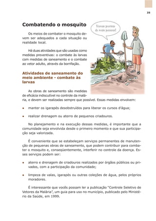Combatendo o mosquito
Os meios de combater o mosquito de-
vem ser adequados a cada situação ou
realidade local.
Há duas atividades que são usadas como
medidas preventivas: o combate às larvas
com medidas de saneamento e o combate
ao vetor adulto, através da borrifação.
Atividades de saneamento do
meio ambiente - combate às
larvas
As obras de saneamento são medidas
de eficácia indiscutível no controle da malá-
ria, e devem ser realizadas sempre que possível. Essas medidas envolvem:
l manter os igarapés desobstruídos para liberar os cursos d’água;
l realizar drenagem ou aterro de pequenos criadouros.
No planejamento e na execução dessas medidas, é importante que a
comunidade seja envolvida desde o primeiro momento e que sua participa-
ção seja valorizada.
É conveniente que se estabeleçam serviços permanentes de manuten-
ção de pequenas obras de saneamento, que podem contribuir para comba-
ter o mosquito e, conseqüentemente, interferir no controle da doença. Es-
ses serviços podem ser:
l aterro e drenagem de criadouros realizados por órgãos públicos ou pri-
vados, com a participação da comunidade;
l limpeza de valas, igarapés ou outras coleções de água, pelos próprios
moradores.
É interessante que vocês possam ler a publicação “Controle Seletivo de
Vetores da Malária”, um guia para uso no município, publicado pelo Ministé-
rio da Saúde, em 1999.
35
 