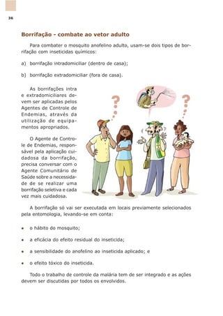 Borrifação - combate ao vetor adulto
Para combater o mosquito anofelino adulto, usam-se dois tipos de bor-
rifação com inseticidas químicos:
a) borrifação intradomiciliar (dentro de casa);
b) borrifação extradomiciliar (fora de casa).
As borrifações intra
e extradomiciliares de-
vem ser aplicadas pelos
Agentes de Controle de
Endemias, através da
utilização de equipa-
mentos apropriados.
O Agente de Contro-
le de Endemias, respon-
sável pela aplicação cui-
dadosa da borrifação,
precisa conversar com o
Agente Comunitário de
Saúde sobre a necessida-
de de se realizar uma
borrifação seletiva e cada
vez mais cuidadosa.
A borrifação só vai ser executada em locais previamente selecionados
pela entomologia, levando-se em conta:
l o hábito do mosquito;
l a eficácia do efeito residual do inseticida;
l a sensibilidade do anofelino ao inseticida aplicado; e
l o efeito tóxico do inseticida.
Todo o trabalho de controle da malária tem de ser integrado e as ações
devem ser discutidas por todos os envolvidos.
36
 