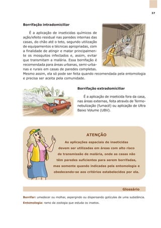 Borrifar: umedecer ou molhar, aspergindo ou dispersando gotículas de uma substância.
Entomologia: ramo da zoologia que estuda os insetos.
Glossário
Borrifação intradomiciliar
É a aplicação de inseticidas químicos de
ação/efeito residual nas paredes internas das
casas, do chão até o teto, segundo utilização
de equipamentos e técnicas apropriadas, com
a finalidade de atingir e matar principalmen-
te os mosquitos infectados e, assim, evitar
que transmitam a malária. Essa borrifação é
recomendada para áreas urbanas, semi-urba-
nas e rurais em casas de paredes completas.
Mesmo assim, ela só pode ser feita quando recomendada pela entomologia
e precisa ser aceita pela comunidade.
Borrifação extradomiciliar
É a aplicação de inseticida fora da casa,
nas áreas externas, feita através de Termo-
nebulização (fumacê) ou aplicação de Ultra
Baixo Volume (UBV).
ATENÇÃO
As aplicações espaciais de inseticidas
devem ser utilizadas em áreas com alto risco
de transmissão de malária, onde as casas não
têm paredes suficientes para serem borrifadas,
mas somente quando indicadas pela entomologia e
obedecendo-se aos critérios estabelecidos por ela.
37
 