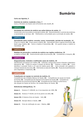 Sumário
Carta aos Agentes, 5
Controle da malária: mudando o foco, 7
Como o Ministério da Saúde está enfrentando este desafio, 8.
CAPÍTULO 1
Atividades de controle da malária nas ações básicas de saúde, 11
Construindo uma nova prática na atenção à saúde, 12. Descentralizando o controle das endemias
e reorientando os serviços, 14. Mobilizando a comunidade para a promoção da saúde, 15.
CAPÍTULO 2
Aprendendo sobre malária: conceito, causa, transmissão, período de incubação, 19
O que é a malária, 20. O que causa a malária, 21. Aprendendo sobre o agente transmissor, 22.
Quem pega malária, 24. Como a malária é transmitida, 25. Em quanto tempo a malária se
manisfesta, 27.
CAPÍTULO 3
Medidas de prevenção e controle da malária nas regiões endêmicas, 29
A malária no Brasil, 30. Desenvolvendo ações de prevenção, 32. Combatendo o mosquito, 35.
CAPÍTULO 4
Diagnosticando, tratando e notificando casos de malária, 39
Identificando uma pessoa com malária, 43. Colhendo o sangue para exame e fazendo o diagnóstico
laboratorial, 44. Coleta do sangue e preparo da lâmina, 46. Tratando a malária, 49. Como
identificar e proceder frente a um caso de malária grave, 53. Como proceder com gestante e
crianças menores de cinco anos, 54. Informando os casos de malária, 55. Fluxos de encaminhamento
para diagnóstico e tratamento, 56.
CAPÍTULO 5
Trabalhando em equipe no controle da malária, 61
Competências das Unidades Básicas de Saúde, 63. Competências da equipe de Saúde
da Família, 64. Competências dos Agentes Comunitários de Saúde, 65. Competências
dos Agentes de Controle de Endemias, 68. Competências dos médicos e enfermeiros
das equipes de Saúde da Família e da Unidade Básica de Saúde, 70.
Referências bibliográficas, 73
Anexo I. Portaria nº 1399/GM, de 15 de dezembro de 1999, 75
Anexo II. Portaria nº 44/GM, de 03 de janeiro de 2002, 92
Anexo III. O Sistema Único de Saúde – SUS, 95
Anexo IV. Atenção Básica à Saúde, 100
Anexo V. Ficha de notificação de caso – Malária, 103
 