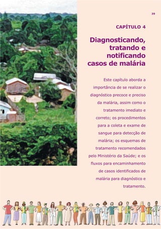 CAPÍTULO 4
Diagnosticando,
tratando e
notificando
casos de malária
Este capítulo aborda a
importância de se realizar o
diagnóstico precoce e preciso
da malária, assim como o
tratamento imediato e
correto; os procedimentos
para a coleta e exame de
sangue para detecção de
malária; os esquemas de
tratamento recomendados
pelo Ministério da Saúde; e os
fluxos para encaminhamento
de casos identificados de
malária para diagnóstico e
tratamento.
39
 