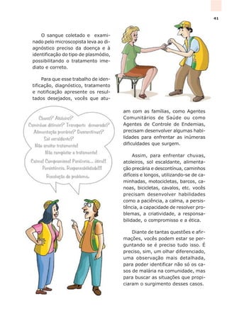 O sangue coletado e exami-
nado pelo microscopista leva ao di-
agnóstico preciso da doença e à
identificação do tipo de plasmódio,
possibilitando o tratamento ime-
diato e correto.
Para que esse trabalho de iden-
tificação, diagnóstico, tratamento
e notificação apresente os resul-
tados desejados, vocês que atu-
am com as famílias, como Agentes
Comunitários de Saúde ou como
Agentes de Controle de Endemias,
precisam desenvolver algumas habi-
lidades para enfrentar as inúmeras
dificuldades que surgem.
Assim, para enfrentar chuvas,
atoleiros, sol escaldante, alimenta-
ção precária e descontínua, caminhos
difíceis e longos, utilizando-se de ca-
minhadas, motocicletas, barcos, ca-
noas, bicicletas, cavalos, etc. vocês
precisam desenvolver habilidades
como a paciência, a calma, a persis-
tência, a capacidade de resolver pro-
blemas, a criatividade, a responsa-
bilidade, o compromisso e a ética.
Diante de tantas questões e afir-
mações, vocês podem estar se per-
guntando se é preciso tudo isso. É
preciso, sim, um olhar diferenciado,
uma observação mais detalhada,
para poder identificar não só os ca-
sos de malária na comunidade, mas
para buscar as situações que propi-
ciaram o surgimento desses casos.
41
 