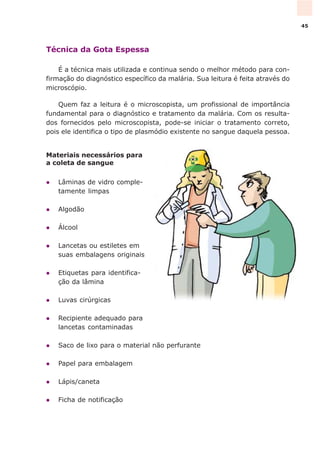 Técnica da Gota Espessa
É a técnica mais utilizada e continua sendo o melhor método para con-
firmação do diagnóstico específico da malária. Sua leitura é feita através do
microscópio.
Quem faz a leitura é o microscopista, um profissional de importância
fundamental para o diagnóstico e tratamento da malária. Com os resulta-
dos fornecidos pelo microscopista, pode-se iniciar o tratamento correto,
pois ele identifica o tipo de plasmódio existente no sangue daquela pessoa.
Materiais necessários para
a coleta de sangue
l Lâminas de vidro comple-
tamente limpas
l Algodão
l Álcool
l Lancetas ou estiletes em
suas embalagens originais
l Etiquetas para identifica-
ção da lâmina
l Luvas cirúrgicas
l Recipiente adequado para
lancetas contaminadas
l Saco de lixo para o material não perfurante
l Papel para embalagem
l Lápis/caneta
l Ficha de notificação
45
 