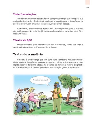Teste Imunológico
Também chamado de Teste Rápido, pelo pouco tempo que leva para sua
realização (cerca de 15 minutos), pode ser a solução para o diagnóstico de
doentes que vivem em áreas isoladas e/ou de difícil acesso.
Atualmente, em uso temos apenas um teste específico para o Plasmo-
dium falciparum. No entanto, já estão sendo avaliados os testes para Plas-
modium vivax.
Técnica do QBC
Método utilizado para identificação dos plasmódios, tendo por base a
densidade dos mesmos. É raramente utilizado.
Tratando a malária
A malária é uma doença que tem cura. Para se tratar a malária é neces-
sário, após o diagnóstico precoce e preciso, iniciar o tratamento o mais
rápido possível de forma adequada. Quando se demora a fazer o diagnósti-
co e o tratamento, a pessoa pode ficar em situação grave e até morrer.
49
 