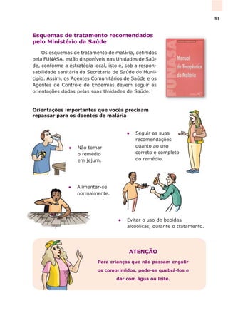 Esquemas de tratamento recomendados
pelo Ministério da Saúde
Os esquemas de tratamento de malária, definidos
pela FUNASA, estão disponíveis nas Unidades de Saú-
de, conforme a estratégia local, isto é, sob a respon-
sabilidade sanitária da Secretaria de Saúde do Muni-
cípio. Assim, os Agentes Comunitários de Saúde e os
Agentes de Controle de Endemias devem seguir as
orientações dadas pelas suas Unidades de Saúde.
Orientações importantes que vocês precisam
repassar para os doentes de malária
ATENÇÃO
Para crianças que não possam engolir
os comprimidos, pode-se quebrá-los e
dar com água ou leite.
l Evitar o uso de bebidas
alcoólicas, durante o tratamento.
l Alimentar-se
normalmente.
l Seguir as suas
recomendações
quanto ao uso
correto e completo
do remédio.
l Não tomar
o remédio
em jejum.
51
 