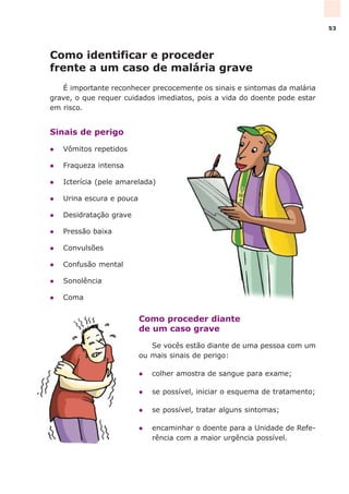 Como identificar e proceder
frente a um caso de malária grave
É importante reconhecer precocemente os sinais e sintomas da malária
grave, o que requer cuidados imediatos, pois a vida do doente pode estar
em risco.
Sinais de perigo
l Vômitos repetidos
l Fraqueza intensa
l Icterícia (pele amarelada)
l Urina escura e pouca
l Desidratação grave
l Pressão baixa
l Convulsões
l Confusão mental
l Sonolência
l Coma
Como proceder diante
de um caso grave
Se vocês estão diante de uma pessoa com um
ou mais sinais de perigo:
l colher amostra de sangue para exame;
l se possível, iniciar o esquema de tratamento;
l se possível, tratar alguns sintomas;
l encaminhar o doente para a Unidade de Refe-
rência com a maior urgência possível.
53
 