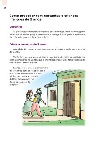 Como proceder com gestantes e crianças
menores de 5 anos
Gestantes
As gestantes com malária devem ser encaminhadas imediatamente para
a unidade de saúde, porque nesse caso, a doença é mais grave e apresenta
risco de vida para a mãe e para o feto.
Crianças menores de 5 anos
A conduta deverá ser a mesma, se surgir um caso em crianças menores
de 5 anos.
Vocês devem estar atentos para a ocorrência de casos de malária em
crianças menores de 5 anos, que é um indicador para uma forte suspeita de
transmissão intradomiciliar.
É preciso informar ao enfermeiro
instrutor/supervisor sobre essa
ocorrência, o qual deverá enca-
minhar a criança à Unidade
de Referência para as me-
didas adequadas de
controle.
54
 