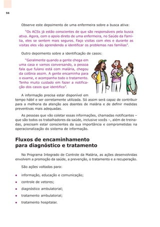 Observe este depoimento de uma enfermeira sobre a busca ativa:
“Os ACSs já estão conscientes de que são responsáveis pela busca
ativa. Agora, com o apoio direto de uma enfermeira, no Saúde da Famí-
lia, eles se sentem mais seguros. Faço visitas com eles e durante as
visitas eles vão aprendendo a identificar os problemas nas famílias”.
Outro depoimento sobre a identificação de casos:
“Geralmente quando a gente chega em
uma casa e vamos conversando, a pessoa
fala que fulano está com malária, chegou
da colônia assim. A gente encaminha para
o exame, e acompanha todo o tratamento.
Tenho muito cuidado em fazer a notifica-
ção dos casos que identifico”.
A informação precisa estar disponível em
tempo hábil e ser corretamente utilizada. Só assim será capaz de contribuir
para a melhoria da atenção aos doentes de malária e de definir medidas
preventivas mais adequadas.
As pessoas que vão coletar essas informações, chamadas notificantes –
que são todos os trabalhadores da saúde, inclusive vocês –, além de treina-
das, precisam estar conscientes da sua importância e comprometidas na
operacionalização do sistema de informação.
Fluxos de encaminhamento
para diagnóstico e tratamento
No Programa Integrado de Controle da Malária, as ações desenvolvidas
envolvem a promoção da saúde, a prevenção, o tratamento e a recuperação.
São ações voltadas para:
l informação, educação e comunicação;
l controle de vetores;
l diagnóstico ambulatorial;
l tratamento ambulatorial;
l tratamento hospitalar.
56
 