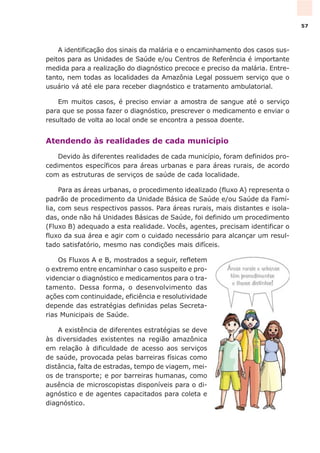 A identificação dos sinais da malária e o encaminhamento dos casos sus-
peitos para as Unidades de Saúde e/ou Centros de Referência é importante
medida para a realização do diagnóstico precoce e preciso da malária. Entre-
tanto, nem todas as localidades da Amazônia Legal possuem serviço que o
usuário vá até ele para receber diagnóstico e tratamento ambulatorial.
Em muitos casos, é preciso enviar a amostra de sangue até o serviço
para que se possa fazer o diagnóstico, prescrever o medicamento e enviar o
resultado de volta ao local onde se encontra a pessoa doente.
Atendendo às realidades de cada município
Devido às diferentes realidades de cada município, foram definidos pro-
cedimentos específicos para áreas urbanas e para áreas rurais, de acordo
com as estruturas de serviços de saúde de cada localidade.
Para as áreas urbanas, o procedimento idealizado (fluxo A) representa o
padrão de procedimento da Unidade Básica de Saúde e/ou Saúde da Famí-
lia, com seus respectivos passos. Para áreas rurais, mais distantes e isola-
das, onde não há Unidades Básicas de Saúde, foi definido um procedimento
(Fluxo B) adequado a esta realidade. Vocês, agentes, precisam identificar o
fluxo da sua área e agir com o cuidado necessário para alcançar um resul-
tado satisfatório, mesmo nas condições mais difíceis.
Os Fluxos A e B, mostrados a seguir, refletem
o extremo entre encaminhar o caso suspeito e pro-
videnciar o diagnóstico e medicamentos para o tra-
tamento. Dessa forma, o desenvolvimento das
ações com continuidade, eficiência e resolutividade
depende das estratégias definidas pelas Secreta-
rias Municipais de Saúde.
A existência de diferentes estratégias se deve
às diversidades existentes na região amazônica
em relação à dificuldade de acesso aos serviços
de saúde, provocada pelas barreiras físicas como
distância, falta de estradas, tempo de viagem, mei-
os de transporte; e por barreiras humanas, como
ausência de microscopistas disponíveis para o di-
agnóstico e de agentes capacitados para coleta e
diagnóstico.
57
 