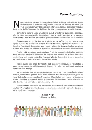 Caros Agentes,
N
este momento em que o Ministério da Saúde enfrenta o desafio de apoiar
e desenvolver o Sistema Integrado de Controle da Malária, as ações que
vêm sendo desenvolvidas precisam estar integradas às ações das Unidades
Básicas de Saúde/Unidades de Saúde da Família, como parte da atenção integral.
Controlar a malária não é uma tarefa fácil. É uma tarefa que exige a participa-
ção de todos em uma região desafiadora, como a região amazônica, de natureza
exuberante e com fatores ambientais que dificultam e inviabilizam ações radicais.
É preciso que a população e os profissionais de saúde, juntos, desenvolvam
ações capazes de controlar a malária. Sobretudo vocês, Agentes Comunitários de
Saúde e Agentes de Endemias, que vivem o dia-a-dia das populações, convivem
com os seus problemas e sentem de perto as dificuldades em lidar com as endemias.
Desde 1999, ao adotar a estratégia de Controle Integrado da Malária, o Minis-
tério passou a ampliar a cobertura da atenção aos doentes de malária nas áreas
endêmicas, com ênfase nas ações de prevenção, de diagnóstico precoce e preciso,
de tratamento e notificação dos casos confirmados.
Nestes quase três anos de trabalho sob esse novo enfoque, os resultados já
demonstram que a estratégia adotada é capaz de reduzir os índices de malária e
controlar essa doença.
Vocês, agentes, que estão nas áreas rurais e urbanas, com competências seme-
lhantes, têm sido de grande ajuda neste controle. Nos seus depoimentos, pode-se
ver a dedicação com que vocês enfrentam as dificuldades, sem perder o entusiasmo,
com a certeza de que podem ajudar as pessoas a entenderem a cadeia de transmis-
são da malária e as medidas para interrompê-la.
Tenho certeza que vocês ao receberem esse manual vão estar encontrando
muitas informações, ampliando seus conhecimentos. Assim é o caminho da saúde:
uma vigilância constante.
Barjas Negri
Ministro da Saúde
 