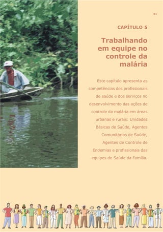CAPÍTULO 5
Trabalhando
em equipe no
controle da
malária
Este capítulo apresenta as
competências dos profissionais
de saúde e dos serviços no
desenvolvimento das ações de
controle da malária em áreas
urbanas e rurais: Unidades
Básicas de Saúde, Agentes
Comunitários de Saúde,
Agentes de Controle de
Endemias e profissionais das
equipes de Saúde da Família.
61
 