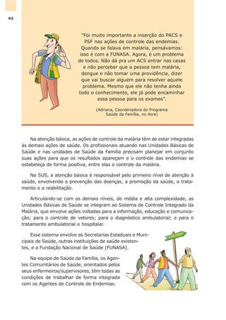Na atenção básica, as ações de controle da malária têm de estar integradas
às demais ações de saúde. Os profissionais atuando nas Unidades Básicas de
Saúde e nas unidades de Saúde da Família precisam planejar em conjunto
suas ações para que os resultados apareçam e o controle das endemias se
estabeleça de forma positiva, entre elas o controle da malária.
No SUS, a atenção básica é responsável pelo primeiro nível de atenção à
saúde, envolvendo a prevenção das doenças, a promoção da saúde, o trata-
mento e a reabilitação.
Articulando-se com os demais níveis, de média e alta complexidade, as
Unidades Básicas de Saúde se integram ao Sistema de Controle Integrado da
Malária, que envolve ações voltadas para a informação, educação e comunica-
ção; para o controle de vetores; para o diagnóstico ambulatorial; e para o
tratamento ambulatorial e hospitalar.
Esse sistema envolve as Secretarias Estaduais e Muni-
cipais de Saúde, outras instituições de saúde existen-
tes, e a Fundação Nacional de Saúde (FUNASA).
Na equipe de Saúde da Família, os Agen-
tes Comunitários de Saúde, orientados pelos
seus enfermeiros/supervisores, têm todas as
condições de trabalhar de forma integrada
com os Agentes de Controle de Endemias.
“Foi muito importante a inserção do PACS e
PSF nas ações de controle das endemias.
Quando se falava em malária, pensávamos:
isso é com a FUNASA. Agora, é um problema
de todos. Não dá pra um ACS entrar nas casas
e não perceber que a pessoa tem malária,
dengue e não tomar uma providência, dizer
que vai buscar alguém para resolver aquele
problema. Mesmo que ele não tenha ainda
todo o conhecimento, ele já pode encaminhar
essa pessoa para os exames”.
(Adriana, Coordenadora do Programa
Saúde da Família, no Acre)
62
 