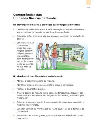 No atendimento, no diagnóstico, no tratamento
l Atender o paciente suspeito de malária.
l Identificar sinais e sintomas da malária grave e complicada.
l Realizar o diagnóstico precoce.
l Tratar o doente de malária com o esquema terapêutico adequado, con-
forme indicado no Manual de Terapêutica de Malária, elaborado pela
FUNASA/MS.
l Orientar o paciente quanto à necessidade do tratamento completo e
medidas de prevenção.
l Solicitar Lâmina de Verificação de Cura (LVC), após o término do
tratamento.
l Encaminhar os casos graves para a Unidade de Referência quando
necessário.
Competências das
Unidades Básicas de Saúde
Na prevenção da malária e promoção das condições ambientais
l Desenvolver ações educativas e de mobilização da comunidade relati-
vas ao controle da malária na sua área de abrangência.
l Estimular ações intersetoriais que possam contribuir no controle da
doença.
l Solicitar ao órgão
competente o
envio das infor-
mações epidemi-
ológicas referen-
tes à malária
para acompanha-
mento da preva-
lência da doença
na sua área de
atuação.
63
 
